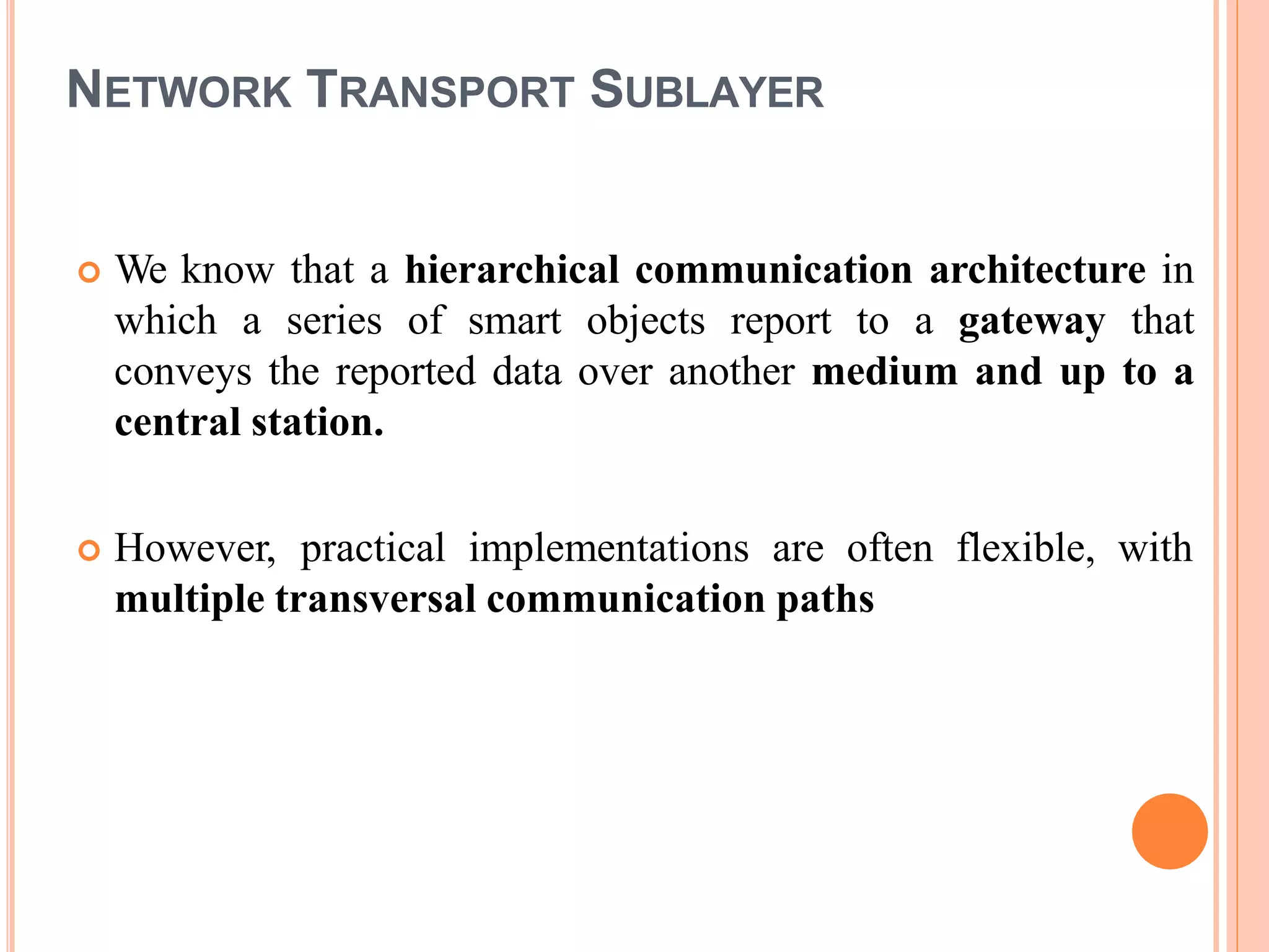NETWORK TRANSPORT SUBLAYER
 We know that a hierarchical communication architecture in
which a series of smart objects report to a gateway that
conveys the reported data over another medium and up to a
central station.
 However, practical implementations are often flexible, with
multiple transversal communication paths
 