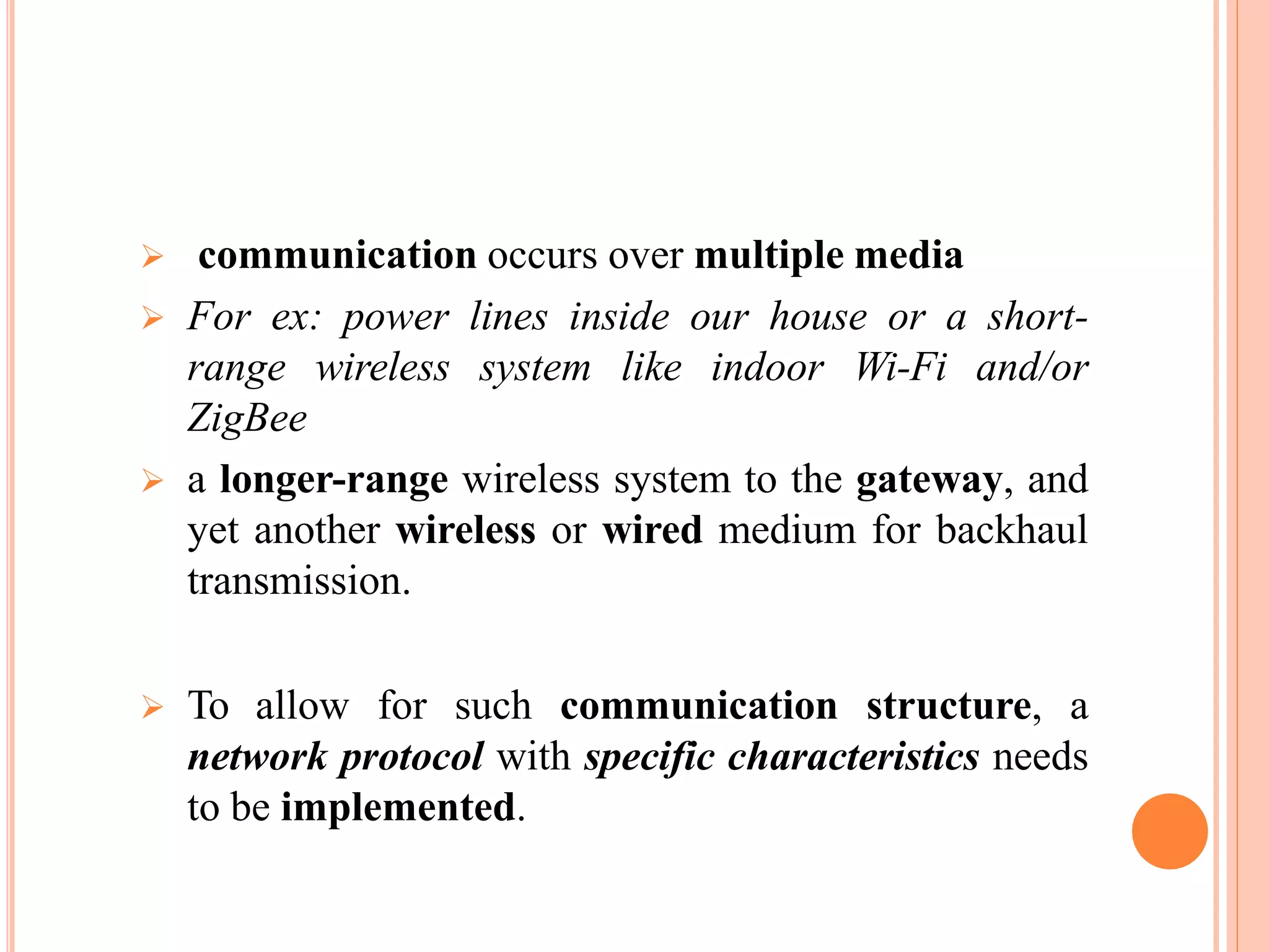  communication occurs over multiple media
 For ex: power lines inside our house or a short-
range wireless system like indoor Wi-Fi and/or
ZigBee
 a longer-range wireless system to the gateway, and
yet another wireless or wired medium for backhaul
transmission.
 To allow for such communication structure, a
network protocol with specific characteristics needs
to be implemented.
 