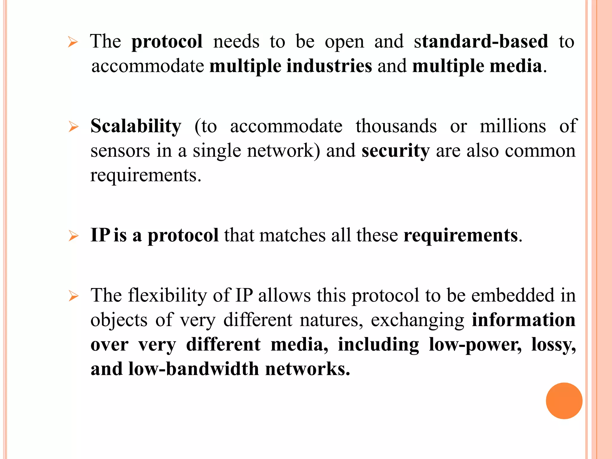  The protocol needs to be open and standard-based to
accommodate multiple industries and multiple media.
 Scalability (to accommodate thousands or millions of
sensors in a single network) and security are also common
requirements.
 IPis a protocol that matches all these requirements.
 The flexibility of IP allows this protocol to be embedded in
objects of very different natures, exchanging information
over very different media, including low-power, lossy,
and low-bandwidth networks.
 