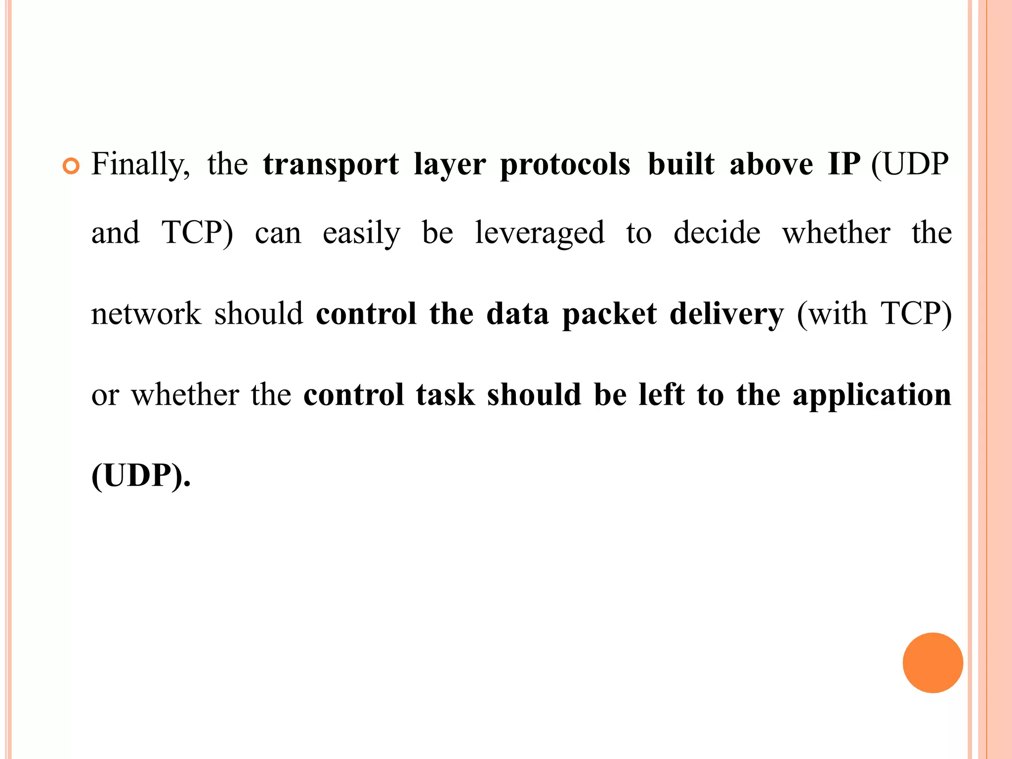  Finally, the transport layer protocols built above IP (UDP
and TCP) can easily be leveraged to decide whether the
network should control the data packet delivery (with TCP)
or whether the control task should be left to the application
(UDP).
 