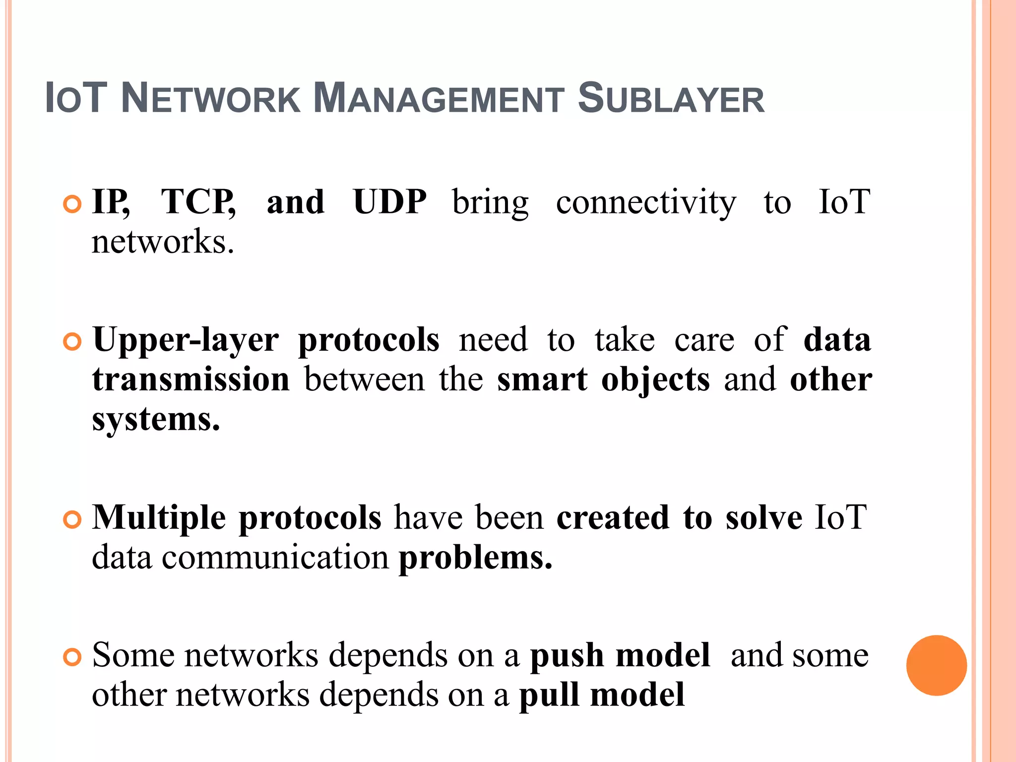 IOT NETWORK MANAGEMENT SUBLAYER
 IP, TCP, and UDP bring connectivity to IoT
networks.
 Upper-layer protocols need to take care of data
transmission between the smart objects and other
systems.
 Multiple protocols have been created to solve IoT
data communication problems.
 Some networks depends on a push model and some
other networks depends on a pull model
 