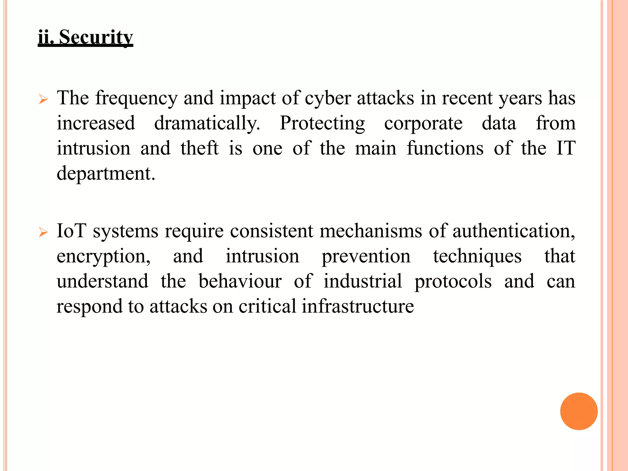 ii. Security
 The frequency and impact of cyber attacks in recent years has
increased dramatically. Protecting corporate data from
intrusion and theft is one of the main functions of the IT
department.
 IoT systems require consistent mechanisms of authentication,
encryption, and intrusion prevention techniques that
understand the behaviour of industrial protocols and can
respond to attacks on critical infrastructure
 