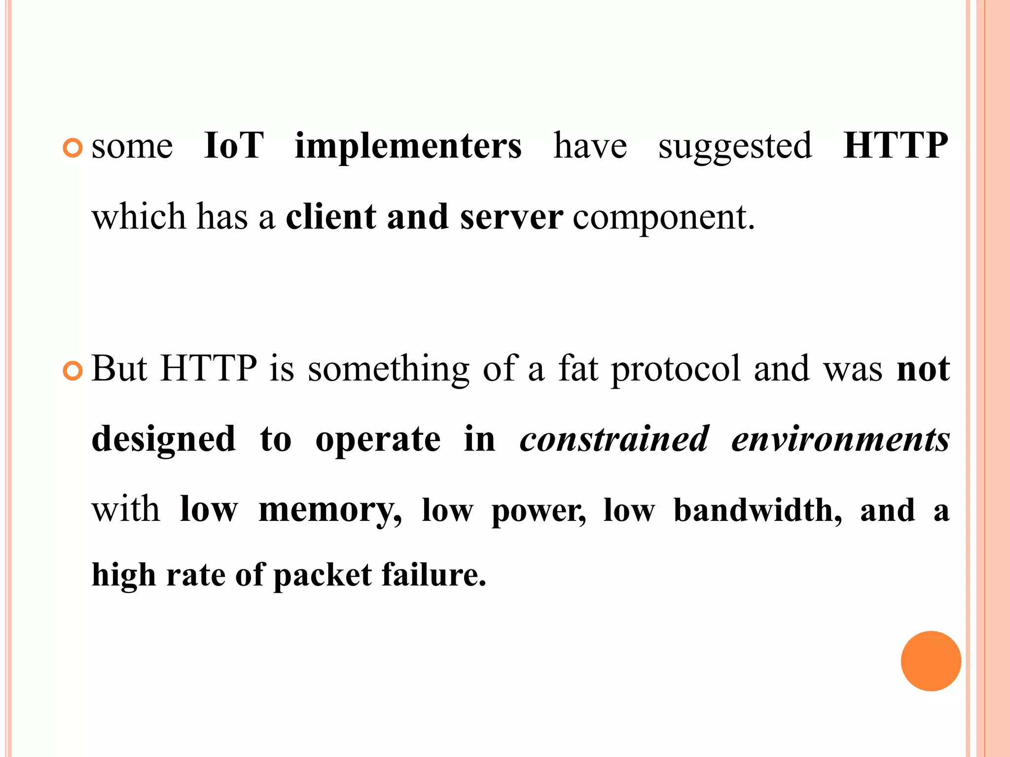  some IoT implementers have suggested HTTP
which has a client and server component.
 But HTTP is something of a fat protocol and was not
designed to operate in constrained environments
with low memory, low power, low bandwidth, and a
high rate of packet failure.
 