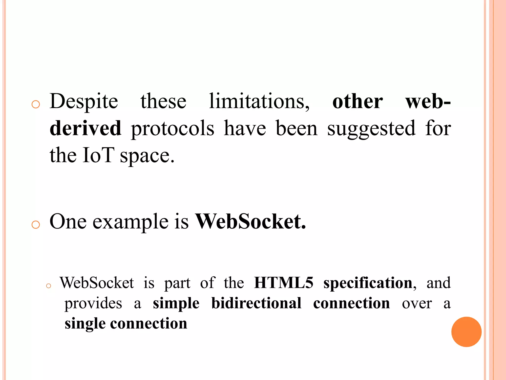 o Despite these limitations, other web-
derived protocols have been suggested for
the IoT space.
o One example is WebSocket.
o WebSocket is part of the HTML5 specification, and
provides a simple bidirectional connection over a
single connection
 