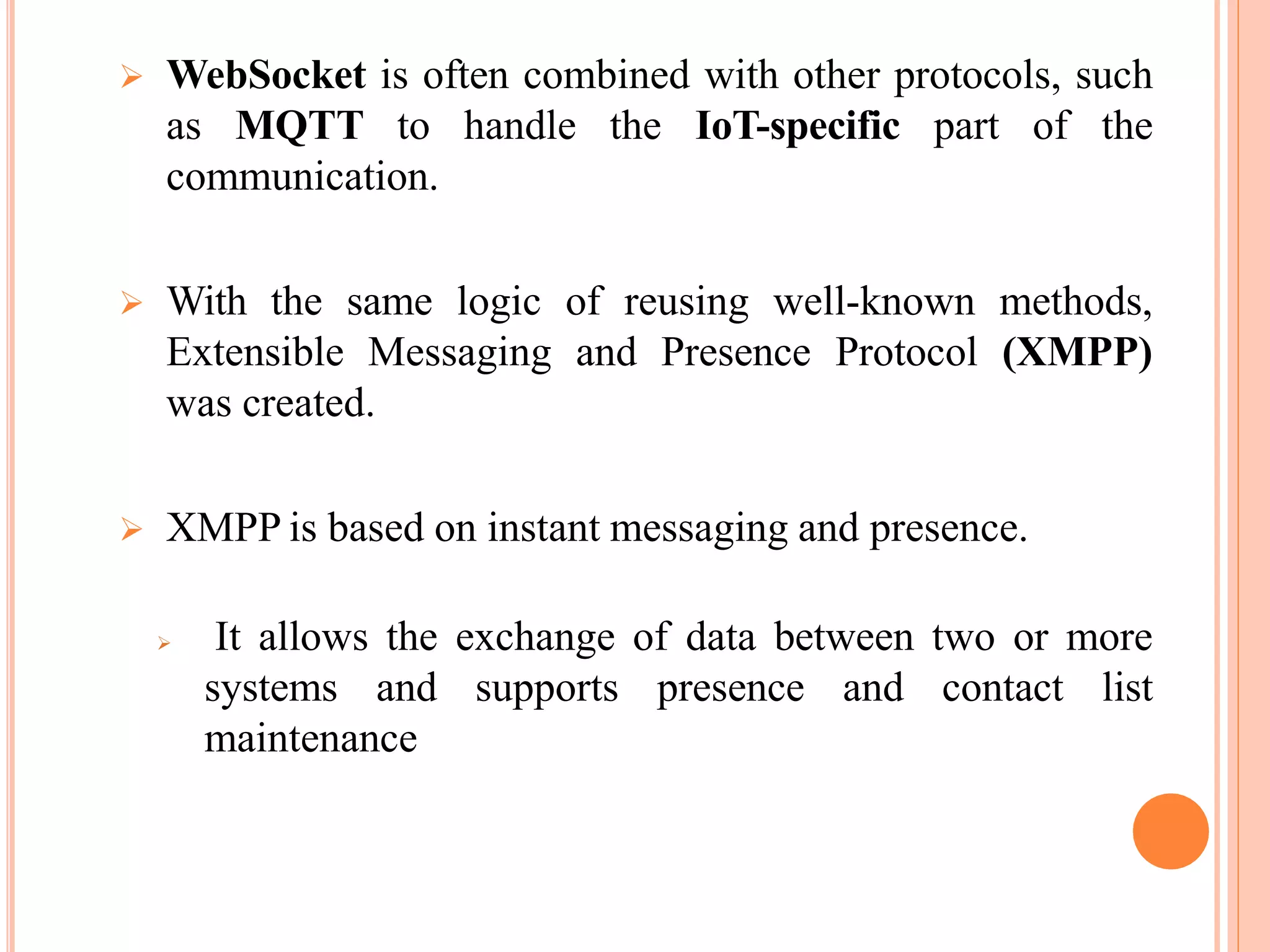  WebSocket is often combined with other protocols, such
as MQTT to handle the IoT-specific part of the
communication.
 With the same logic of reusing well-known methods,
Extensible Messaging and Presence Protocol (XMPP)
was created.
 XMPP is based on instant messaging and presence.
 It allows the exchange of data between two or more
systems and supports presence and contact list
maintenance
 