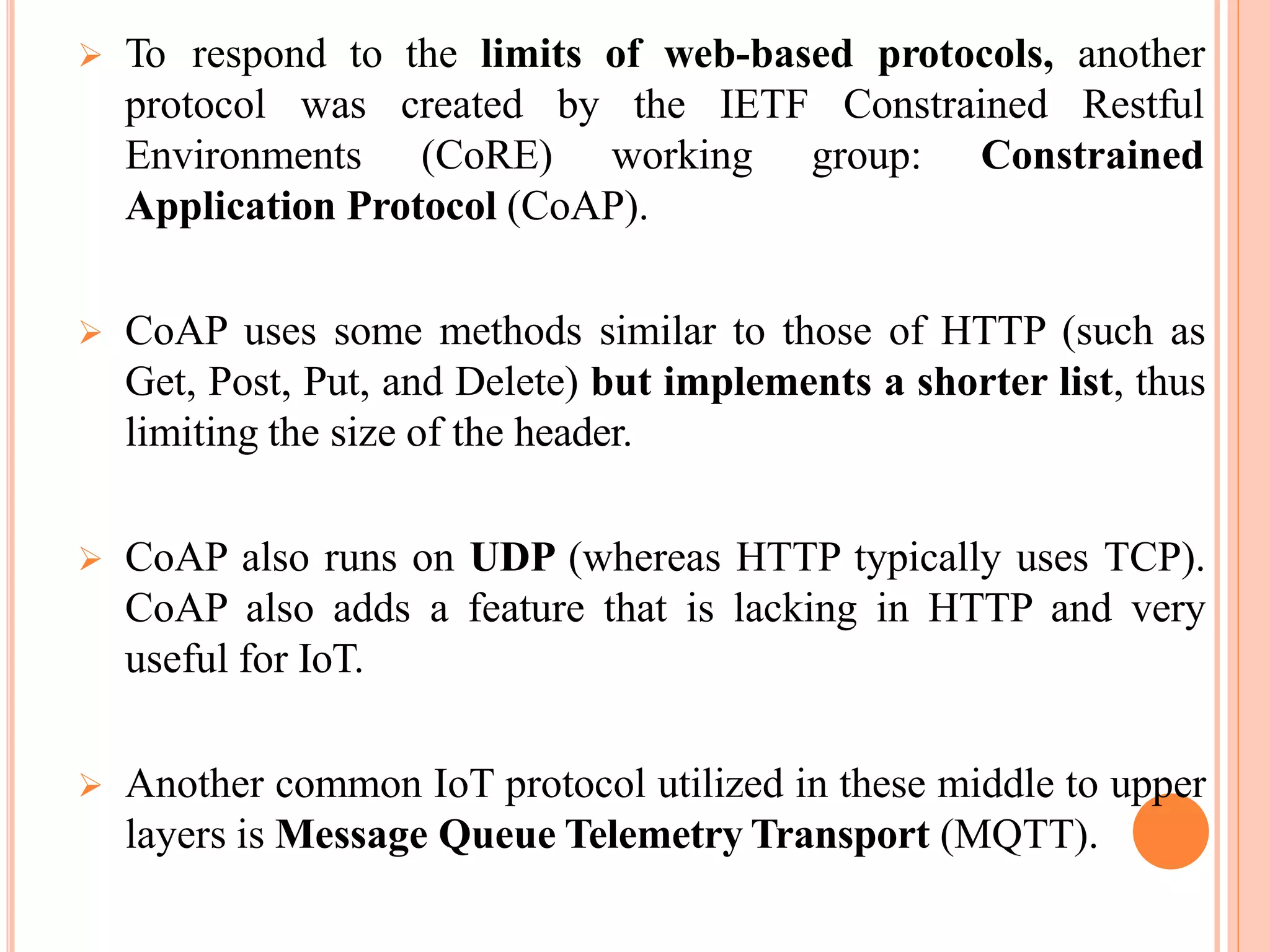  To respond to the limits of web-based protocols, another
protocol was Constrained Restful
Environments
created by the IETF
(CoRE) working group: Constrained
Application Protocol (CoAP).
 CoAP uses some methods similar to those of HTTP (such as
Get, Post, Put, and Delete) but implements a shorter list, thus
limiting the size of the header.
 CoAP also runs on UDP (whereas HTTP typically uses TCP).
CoAP also adds a feature that is lacking in HTTP and very
useful for IoT.
 Another common IoT protocol utilized in these middle to upper
layers is Message Queue Telemetry Transport (MQTT).
 