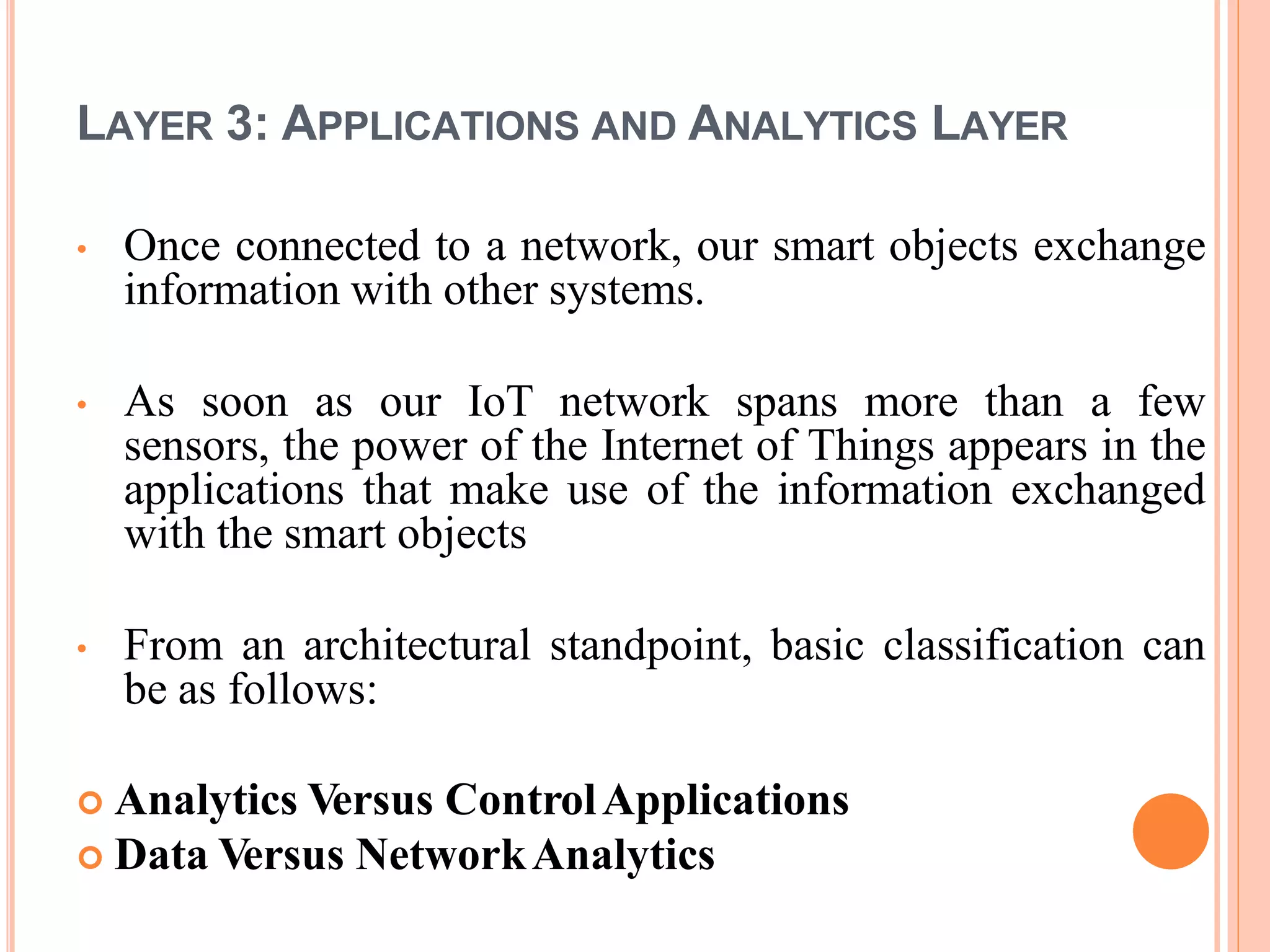 LAYER 3: APPLICATIONS AND ANALYTICS LAYER
• Once connected to a network, our smart objects exchange
information with other systems.
• As soon as our IoT network spans more than a few
sensors, the power of the Internet of Things appears in the
applications that make use of the information exchanged
with the smart objects
• From an architectural standpoint, basic classification can
be as follows:
 Analytics Versus ControlApplications
 Data Versus NetworkAnalytics
 