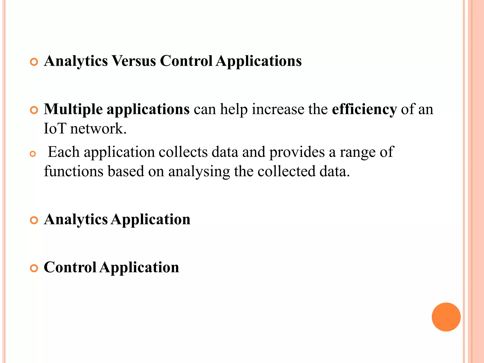  Analytics Versus Control Applications
 Multiple applications can help increase the efficiency of an
IoT network.
 Each application collects data and provides a range of
functions based on analysing the collected data.
 AnalyticsApplication
 ControlApplication
 