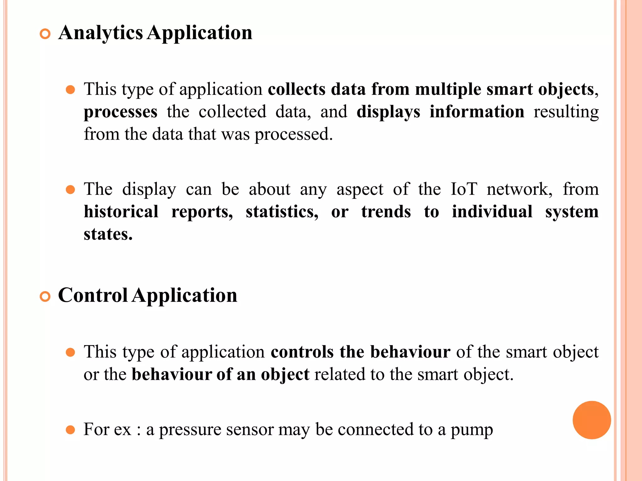  AnalyticsApplication
⚫ This type of application collects data from multiple smart objects,
processes the collected data, and displays information resulting
from the data that was processed.
⚫ The display can be about any aspect of the IoT network, from
historical reports, statistics, or trends to individual system
states.
 ControlApplication
⚫ This type of application controls the behaviour of the smart object
or the behaviour of an object related to the smart object.
⚫ For ex : a pressure sensor may be connected to a pump
 