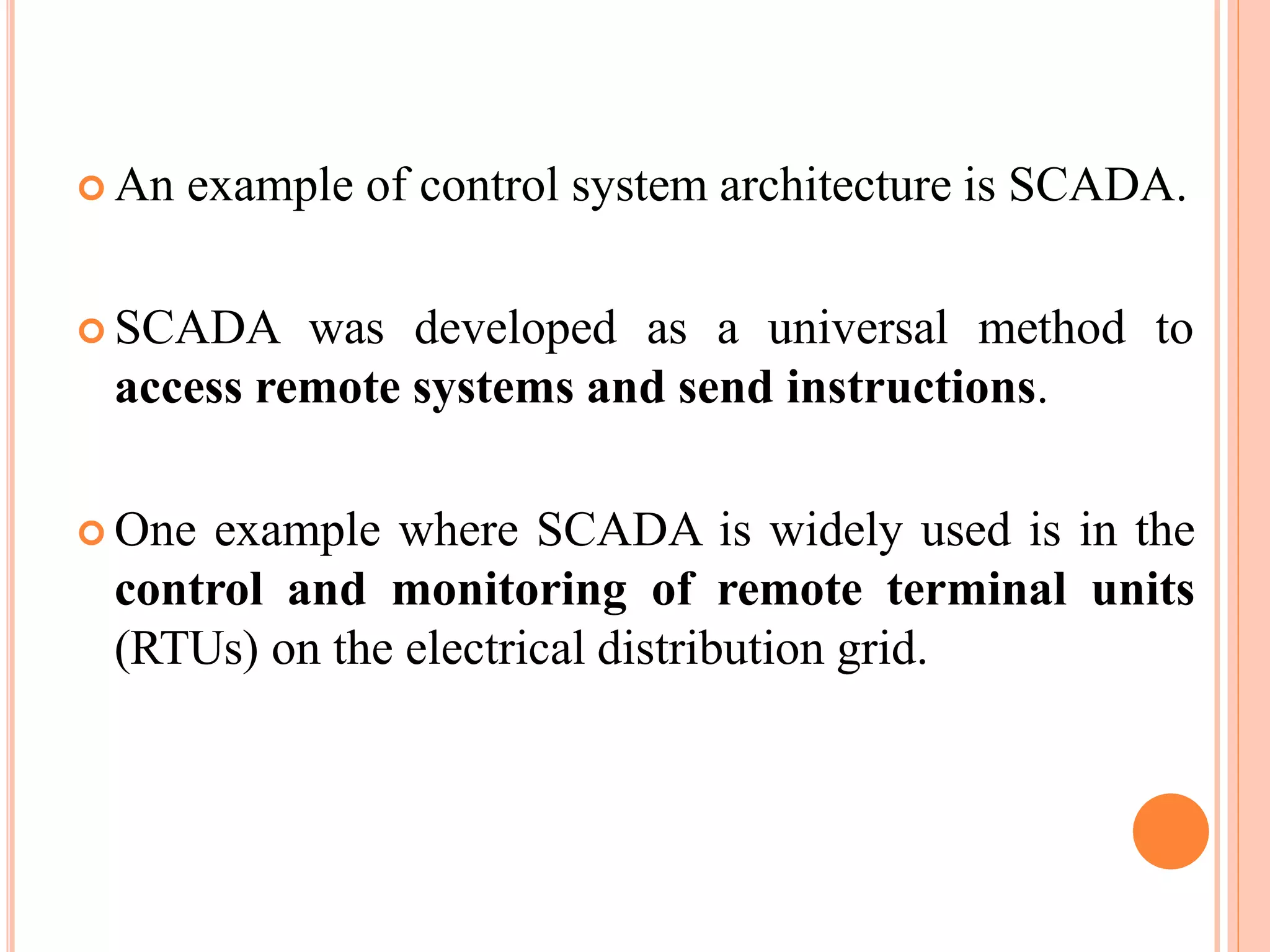  An example of control system architecture is SCADA.
 SCADA was developed as a universal method to
access remote systems and send instructions.
 One example where SCADA is widely used is in the
control and monitoring of remote terminal units
(RTUs) on the electrical distribution grid.
 