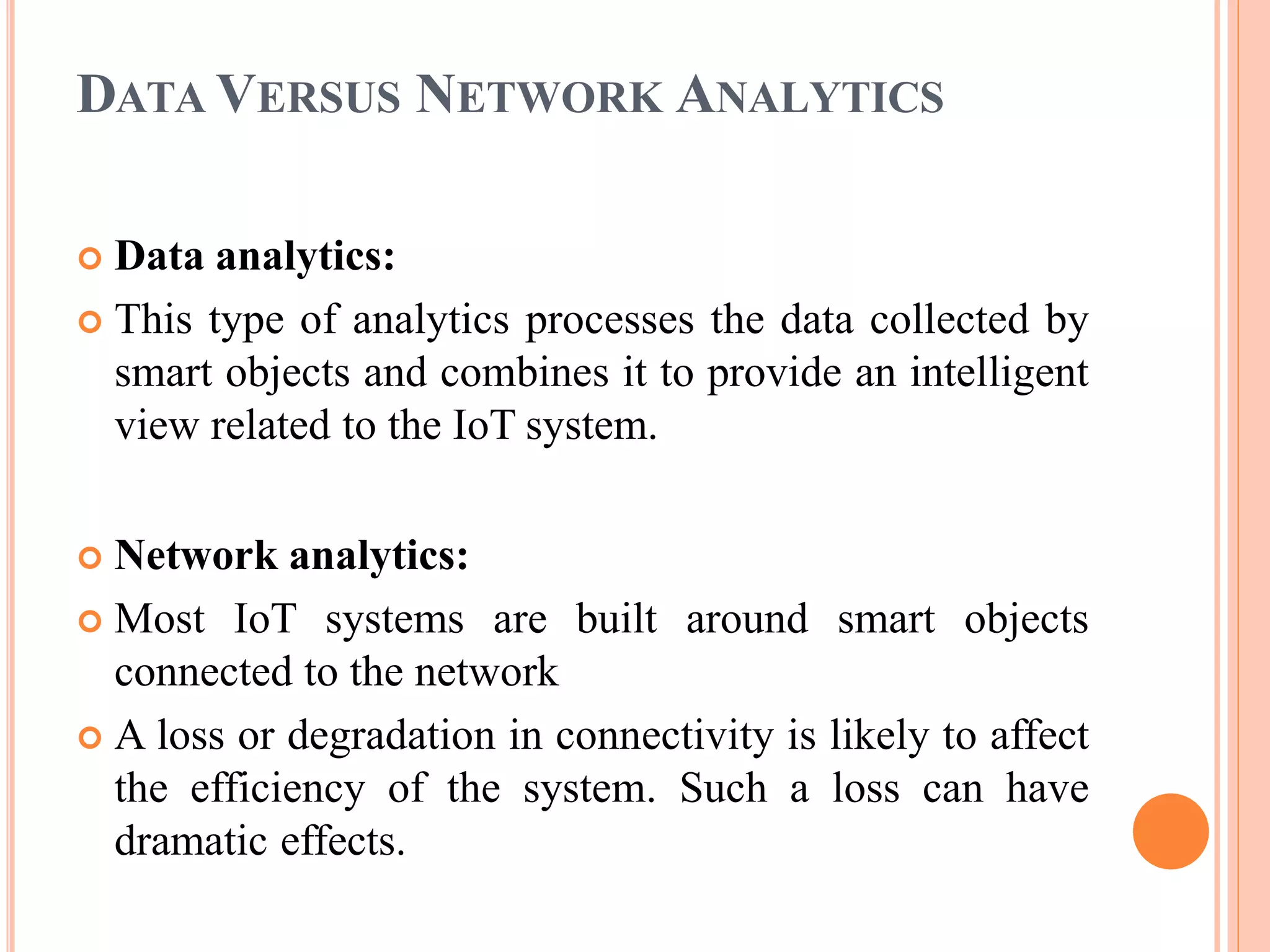 DATA VERSUS NETWORK ANALYTICS
 Data analytics:
 This type of analytics processes the data collected by
smart objects and combines it to provide an intelligent
view related to the IoT system.
 Network analytics:
 Most IoT systems are built around smart objects
connected to the network
 A loss or degradation in connectivity is likely to affect
the efficiency of the system. Such a loss can have
dramatic effects.
 
