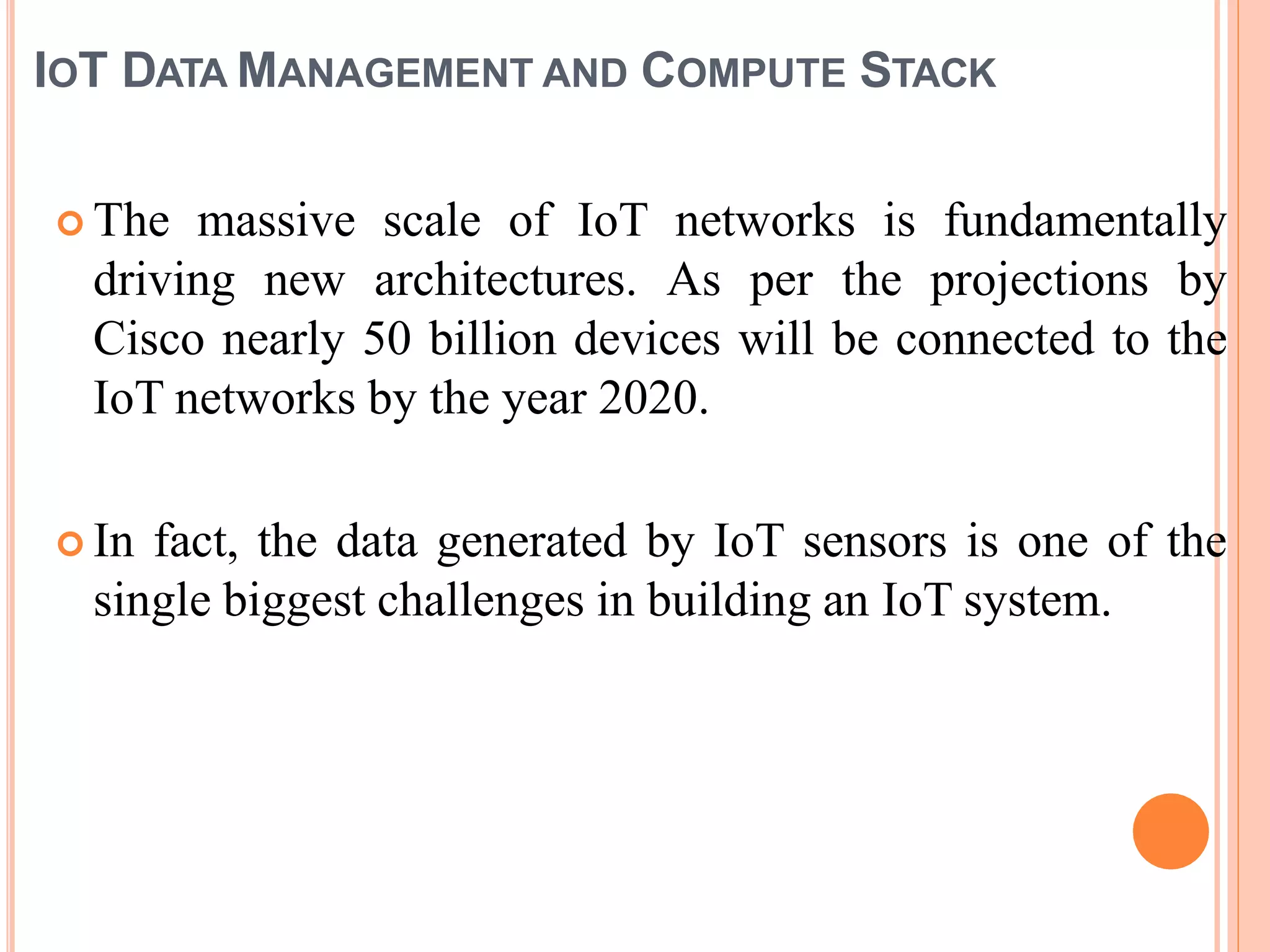 IOT DATA MANAGEMENT AND COMPUTE STACK
 The massive scale of IoT networks is fundamentally
driving new architectures. As per the projections by
Cisco nearly 50 billion devices will be connected to the
IoT networks by the year 2020.
 In fact, the data generated by IoT sensors is one of the
single biggest challenges in building an IoT system.
 