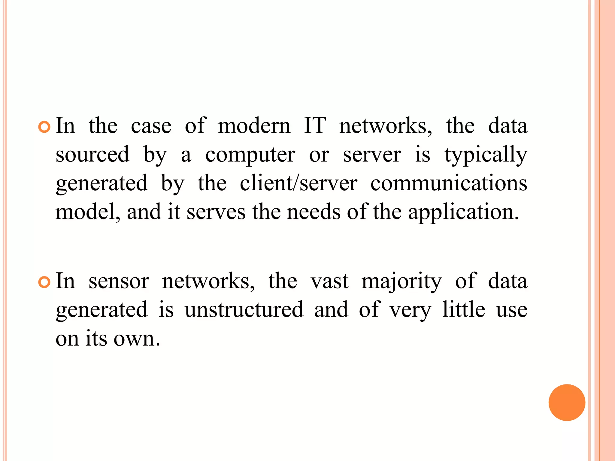  In the case of modern IT networks, the data
sourced by a computer or server is typically
generated by the client/server communications
model, and it serves the needs of the application.
 In sensor networks, the vast majority of data
generated is unstructured and of very little use
on its own.
 