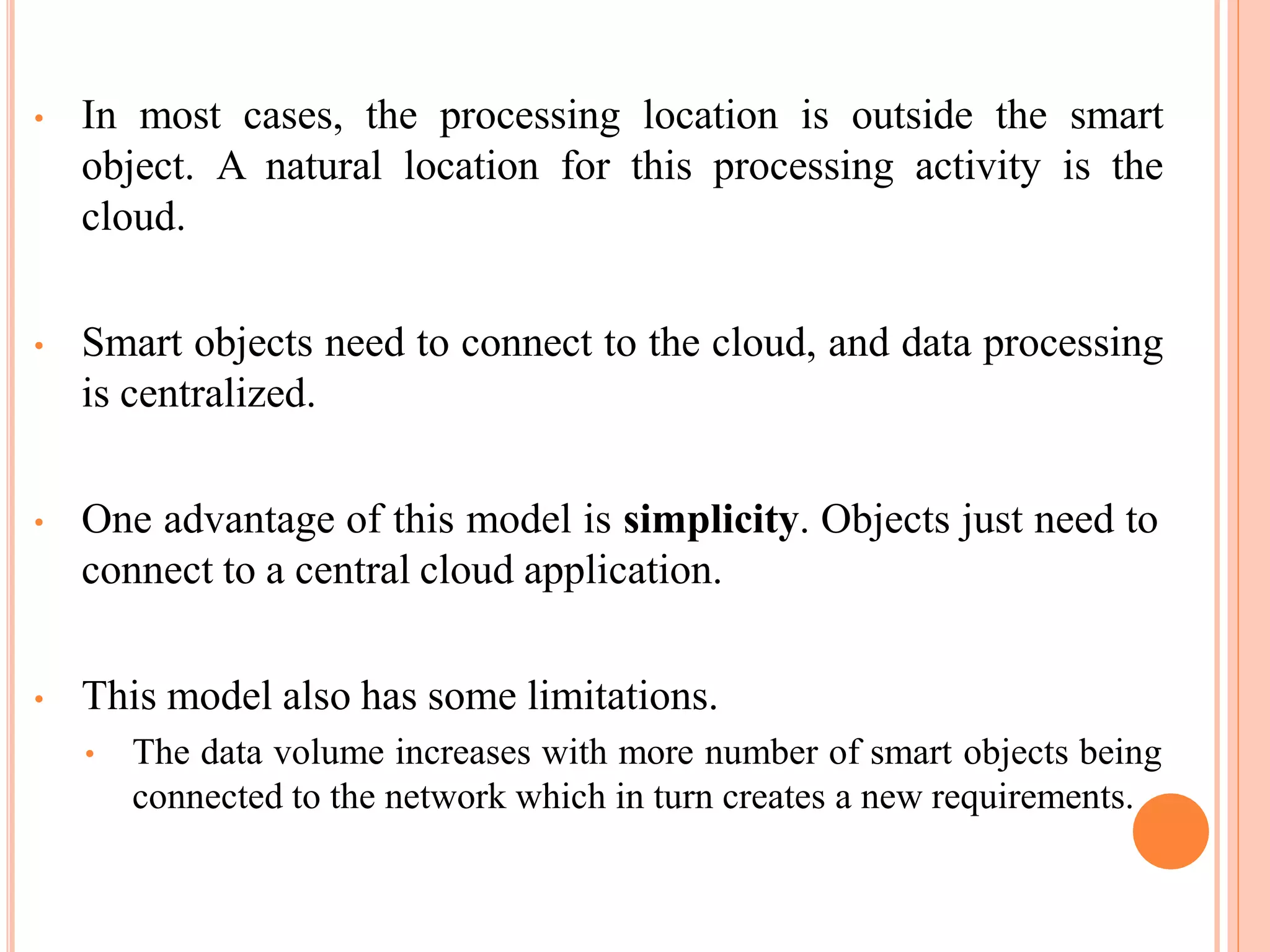 • In most cases, the processing location is outside the smart
object. A natural location for this processing activity is the
cloud.
• Smart objects need to connect to the cloud, and data processing
is centralized.
• One advantage of this model is simplicity. Objects just need to
connect to a central cloud application.
• This model also has some limitations.
• The data volume increases with more number of smart objects being
connected to the network which in turn creates a new requirements.
 