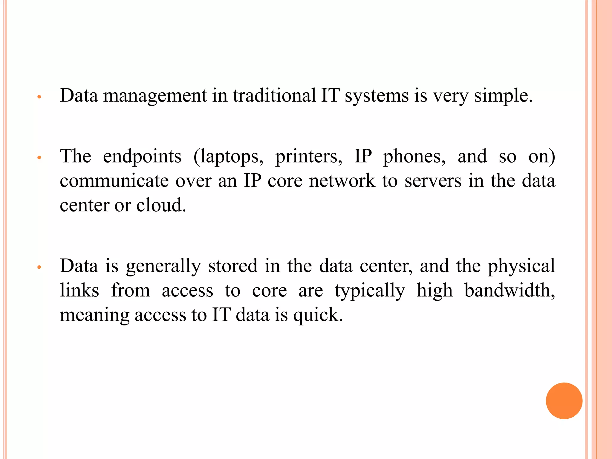 • Data management in traditional IT systems is very simple.
• The endpoints (laptops, printers, IP phones, and so on)
communicate over an IP core network to servers in the data
center or cloud.
• Data is generally stored in the data center, and the physical
links from access to core are typically high bandwidth,
meaning access to IT data is quick.
 