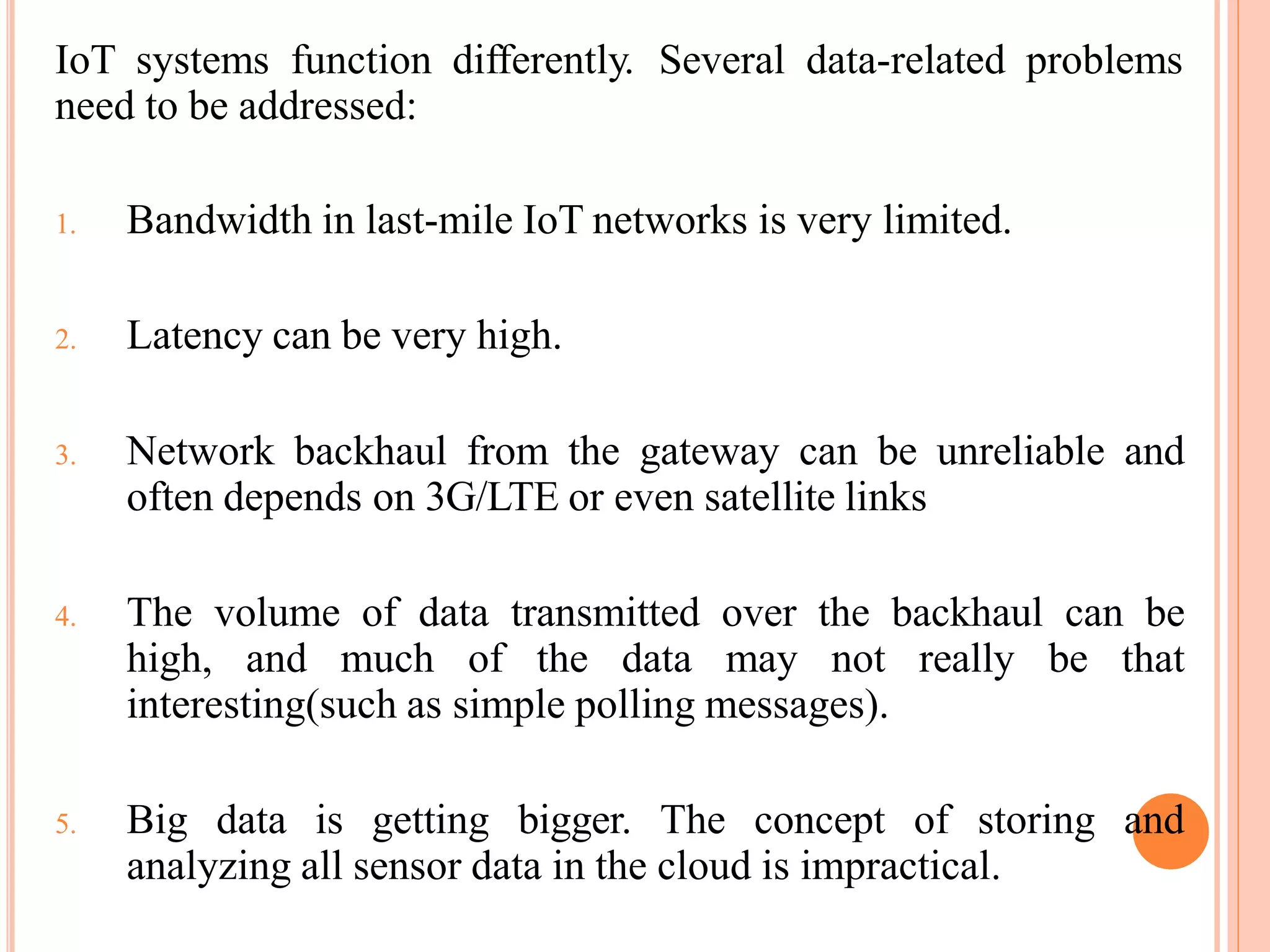IoT systems function differently. Several data-related problems
need to be addressed:
1. Bandwidth in last-mile IoT networks is very limited.
2. Latency can be very high.
3. Network backhaul from the gateway can be unreliable and
often depends on 3G/LTE or even satellite links
4. The volume of data transmitted over the backhaul can be
high, and much of the data may not really be that
interesting(such as simple polling messages).
5. Big data is getting bigger. The concept of storing and
analyzing all sensor data in the cloud is impractical.
 
