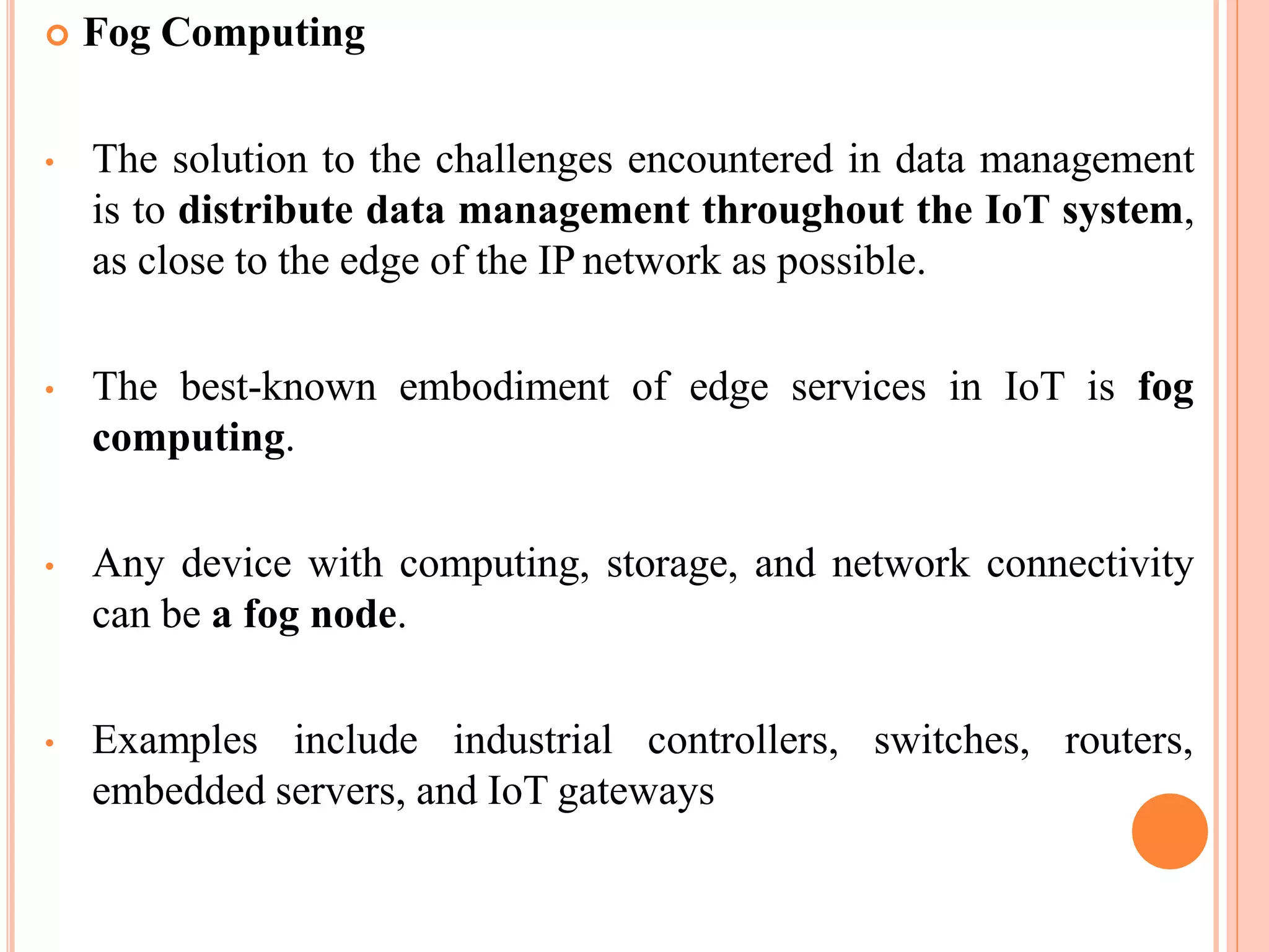  Fog Computing
• The solution to the challenges encountered in data management
is to distribute data management throughout the IoT system,
as close to the edge of the IP network as possible.
• The best-known embodiment of edge services in IoT is fog
computing.
• Any device with computing, storage, and network connectivity
can be a fog node.
• Examples include industrial controllers, switches, routers,
embedded servers, and IoT gateways
 