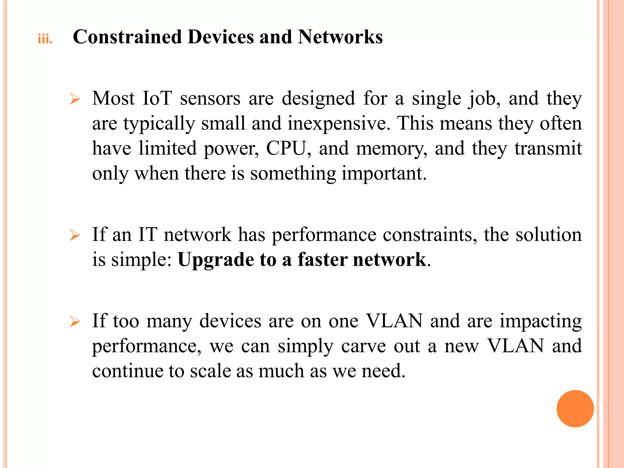 iii. Constrained Devices and Networks
 Most IoT sensors are designed for a single job, and they
are typically small and inexpensive. This means they often
have limited power, CPU, and memory, and they transmit
only when there is something important.
 If an IT network has performance constraints, the solution
is simple: Upgrade to a faster network.
 If too many devices are on one VLAN and are impacting
performance, we can simply carve out a new VLAN and
continue to scale as much as we need.
 