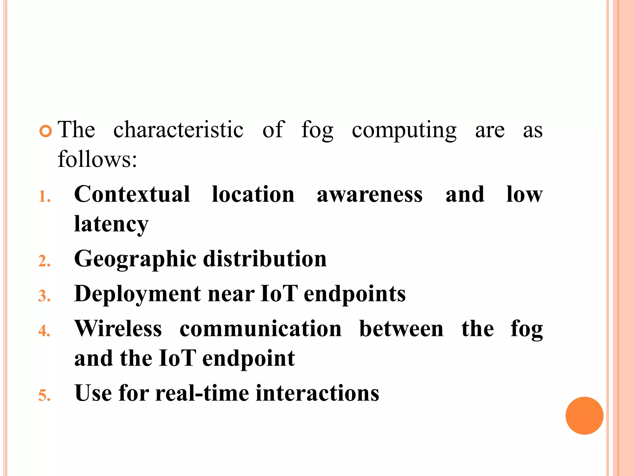  The characteristic of fog computing are as
follows:
1. Contextual
latency
location awareness and low
2. Geographic distribution
3. Deployment near IoT endpoints
4. Wireless communication between
and the IoT endpoint
5. Use for real-time interactions
the fog
 