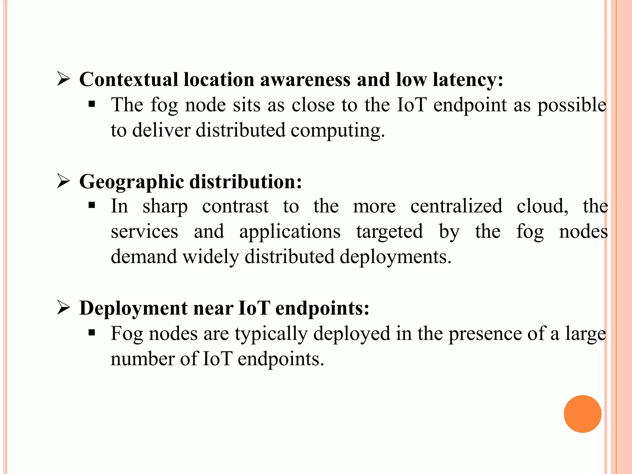  Contextual location awareness and low latency:
 The fog node sits as close to the IoT endpoint as possible
to deliver distributed computing.
 Geographic distribution:
 In sharp contrast to the more centralized cloud, the
services and applications targeted by the fog nodes
demand widely distributed deployments.
 Deployment near IoT endpoints:
 Fog nodes are typically deployed in the presence of a large
number of IoT endpoints.
 