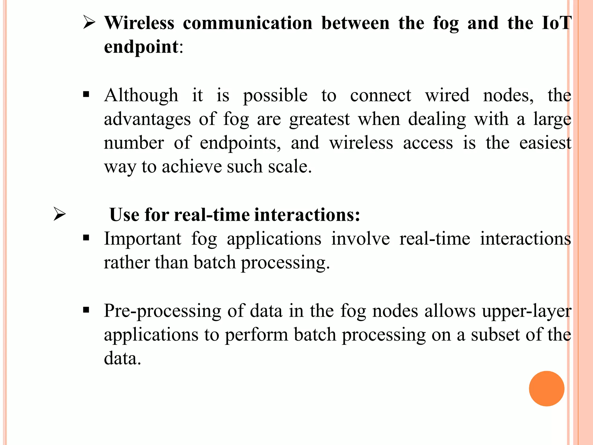  Wireless communication between the fog and the IoT
endpoint:
 Although it is possible to connect wired nodes, the
advantages of fog are greatest when dealing with a large
number of endpoints, and wireless access is the easiest
way to achieve such scale.
 Use for real-time interactions:
 Important fog applications involve real-time interactions
rather than batch processing.
 Pre-processing of data in the fog nodes allows upper-layer
applications to perform batch processing on a subset of the
data.
 