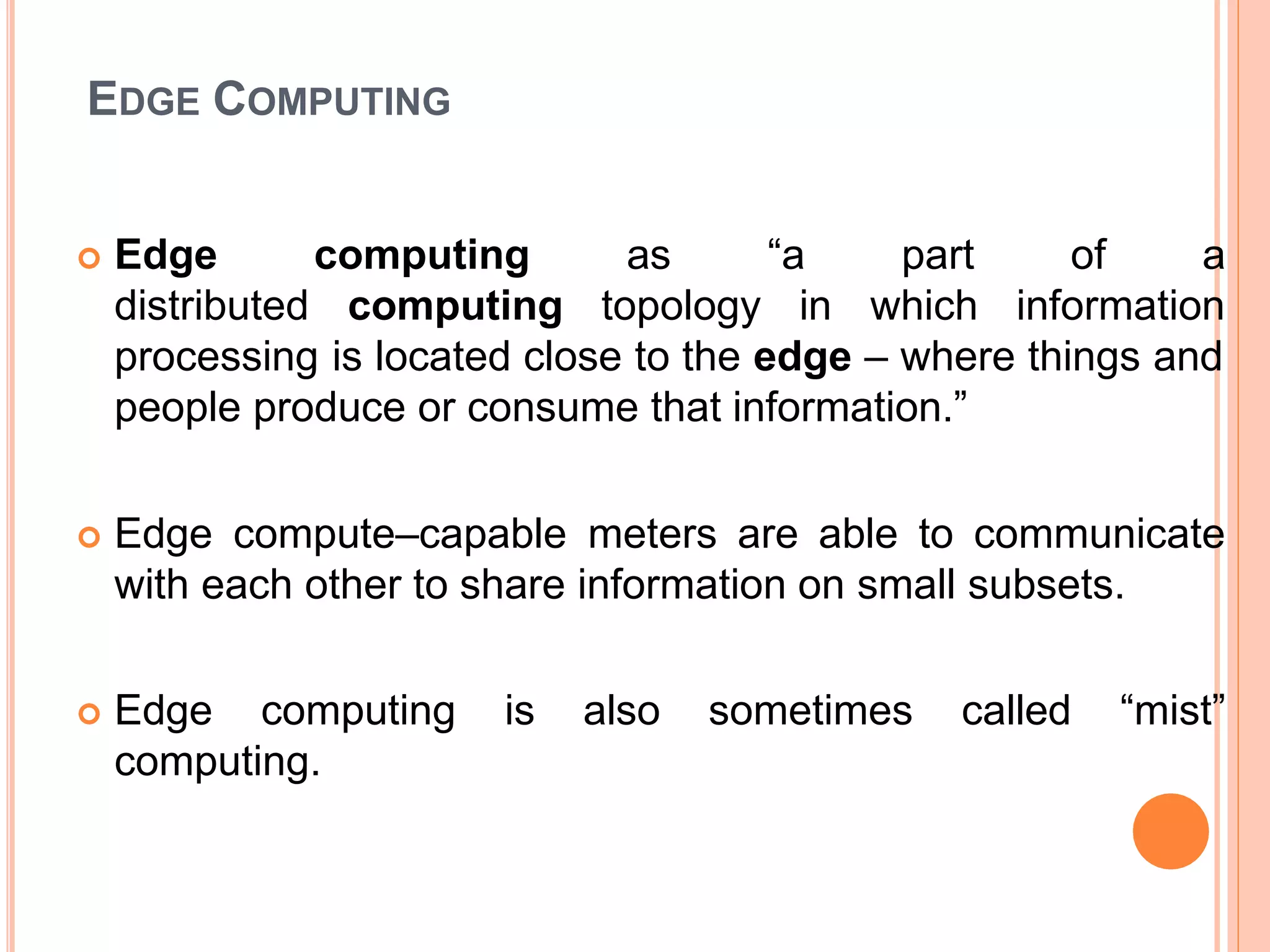 EDGE COMPUTING
 Edge
distributed
computing
computing
as
topology
“a part of a
in which information
processing is located close to the edge – where things and
people produce or consume that information.”
 Edge compute–capable meters are able to communicate
with each other to share information on small subsets.
 Edge computing is also sometimes called “mist”
computing.
 