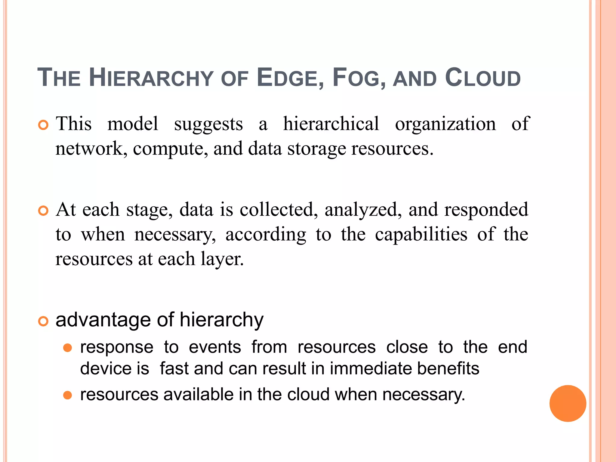 THE HIERARCHY OF EDGE, FOG, AND CLOUD
 This model suggests a hierarchical organization of
network, compute, and data storage resources.
 At each stage, data is collected, analyzed, and responded
to when necessary, according to the capabilities of the
resources at each layer.
 advantage of hierarchy
⚫ response to events from resources close to the end
device is fast and can result in immediate benefits
⚫ resources available in the cloud when necessary.
 
