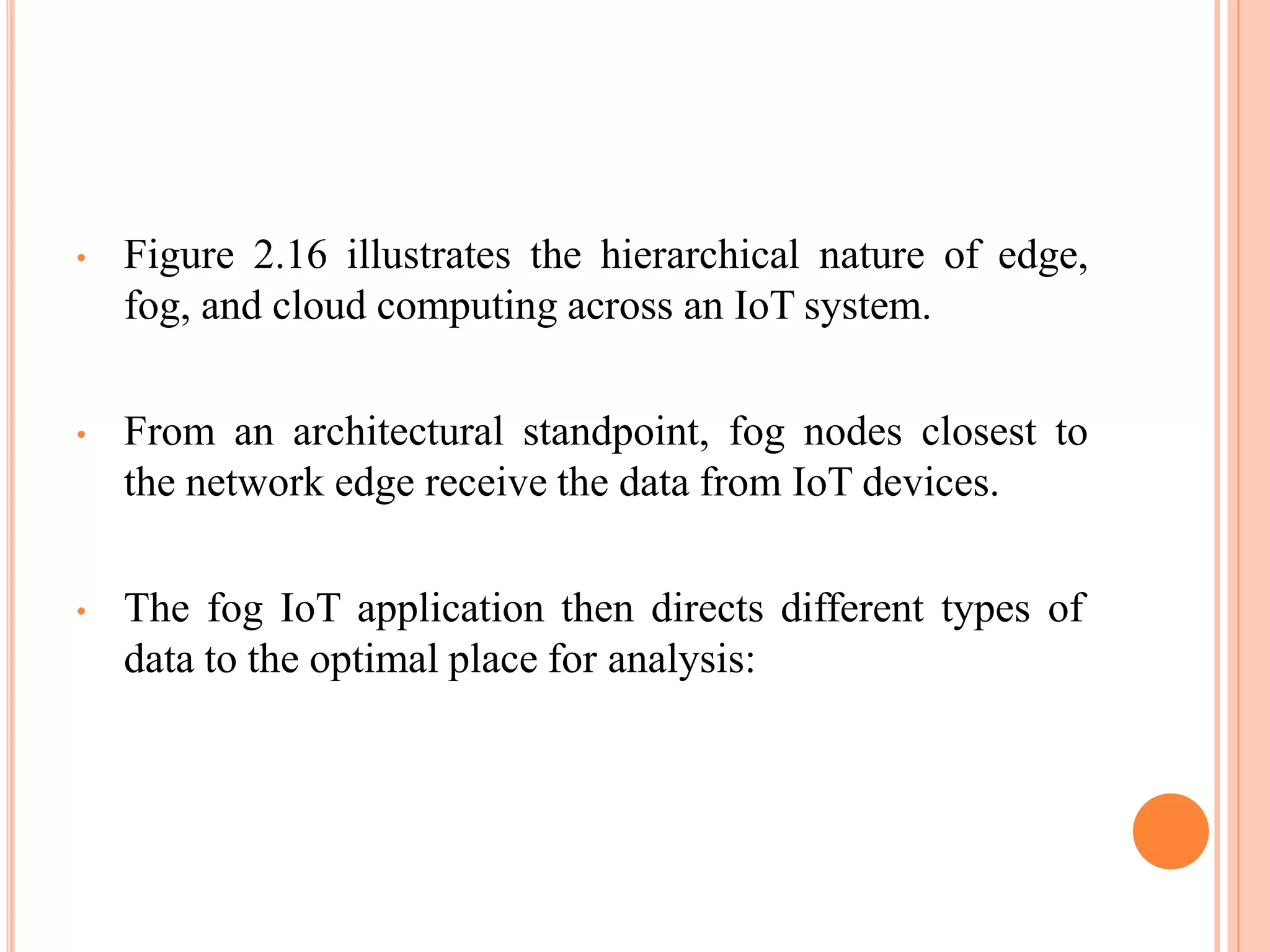 • Figure 2.16 illustrates the hierarchical nature of edge,
fog, and cloud computing across an IoT system.
• From an architectural standpoint, fog nodes closest to
the network edge receive the data from IoT devices.
• The fog IoT application then directs different types of
data to the optimal place for analysis:
 