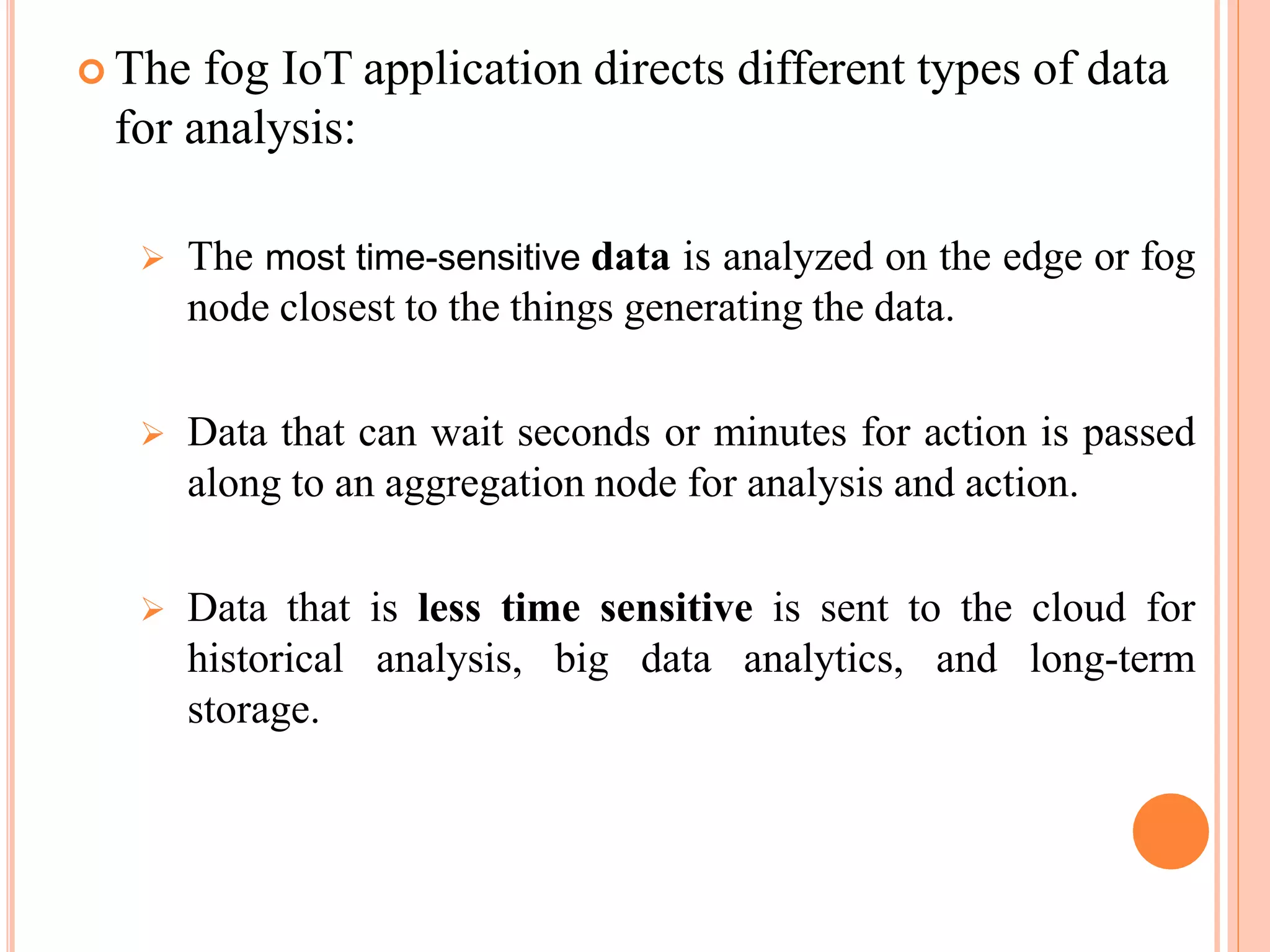  The fog IoT application directs different types of data
for analysis:
 The most time-sensitive data is analyzed on the edge or fog
node closest to the things generating the data.
 Data that can wait seconds or minutes for action is passed
along to an aggregation node for analysis and action.
 Data that is less time sensitive is sent to the cloud for
historical analysis, big data analytics, and long-term
storage.
 