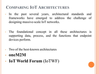 COMPARING IOT ARCHITECTURES
• In the past several years, architectural
frameworks have emerged to address the
standards and
challenge of
designing massive-scale IoT networks.
• The foundational concept in all these architectures is
supporting data, process, and the functions that endpoint
devices perform.
• Two of the best-known architectures
• oneM2M
• IoT World Forum (IoTWF)
 