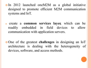  In 2012 launched oneM2M as a global initiative
designed to promote efficient M2M communication
systems and IoT.
 create a
readily
common services layer, which can be
embedded in field devices to allow
communication with application servers.
 One of the greatest challenges in designing an IoT
architecture is dealing with the heterogeneity of
devices, software, and access methods.
 