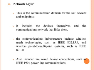 iii. Network Layer
 This is the communication domain for the IoT devices
and endpoints.
 It includes the devices themselves and the
communications network that links them.
 the communications infrastructure include wireless
mesh technologies, such as IEEE 802.15.4, and
wireless point-to-multipoint systems, such as IEEE
801.11
 Also included are wired device connections, such as
IEEE 1901 power line communications.
 