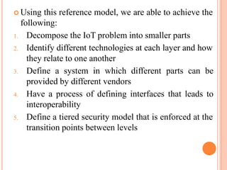  Using this reference model, we are able to achieve the
following:
1. Decompose the IoT problem into smaller parts
2. Identify different technologies at each layer and how
they relate to one another
3. Define a system in which different parts can be
provided by different vendors
4. Have a process of defining interfaces that leads to
interoperability
5. Define a tiered security model that is enforced at the
transition points between levels
 