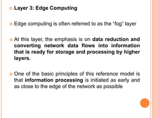  Layer 3: Edge Computing
 Edge computing is often referred to as the “fog” layer
 At this layer, the emphasis is on data reduction and
converting network data flows into information
that is ready for storage and processing by higher
layers.
 One of the basic principles of this reference model is
that information processing is initiated as early and
as close to the edge of the network as possible
 