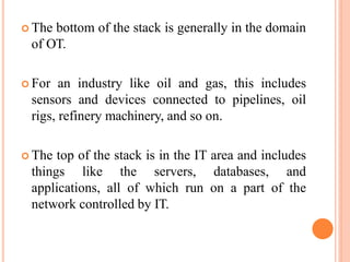  The bottom of the stack is generally in the domain
of OT.
 For an industry like oil and gas, this includes
sensors and devices connected to pipelines, oil
rigs, refinery machinery, and so on.
 The top of the stack is in the IT area and includes
things like the servers, databases, and
applications, all of which run on a part of the
network controlled by IT.
 