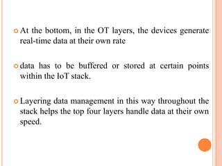  At the bottom, in the OT layers, the devices generate
real-time data at their own rate
 data has to be buffered or stored at certain points
within the IoT stack.
 Layering data management in this way throughout the
stack helps the top four layers handle data at their own
speed.
 
