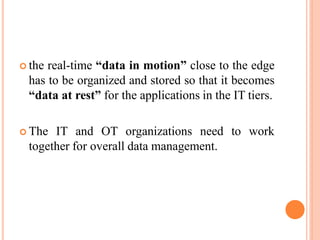  the real-time “data in motion” close to the edge
has to be organized and stored so that it becomes
“data at rest” for the applications in the IT tiers.
 The IT and OT organizations need to work
together for overall data management.
 
