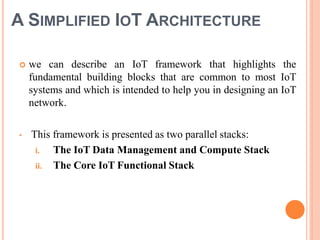 A SIMPLIFIED IOT ARCHITECTURE
 we can describe an IoT framework that highlights the
fundamental building blocks that are common to most IoT
systems and which is intended to help you in designing an IoT
network.
• This framework is presented as two parallel stacks:
i. The IoT Data Management and Compute Stack
ii. The Core IoT Functional Stack
 