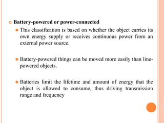  Battery-powered or power-connected
⚫ This classification is based on whether the object carries its
own energy supply or receives continuous power from an
external power source.
⚫ Battery-powered things can be moved more easily than line-
powered objects.
⚫ Batteries limit the lifetime and amount of energy that the
object is allowed to consume, thus driving transmission
range and frequency
 