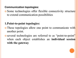 Communication topologies:
 Some technologies offer flexible connectivity structure
to extend communication possibilities
1.Point-to-point topologies:
 These topologies allow one point to communicate with
another point.
 several technologies are referred to as “point-to-point”
when each object establishes an individual session
with the gateway
 