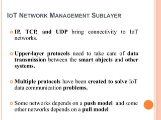IOT NETWORK MANAGEMENT SUBLAYER
 IP, TCP, and UDP bring connectivity to IoT
networks.
 Upper-layer protocols need to take care of data
transmission between the smart objects and other
systems.
 Multiple protocols have been created to solve IoT
data communication problems.
 Some networks depends on a push model and some
other networks depends on a pull model
 