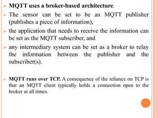  MQTT uses a broker-based architecture.
 The sensor can be set to be an MQTT publisher
(publishes a piece of information),
 the application that needs to receive the information can
be set as the MQTT subscriber, and
 any intermediary system can be set as a broker to relay
the information between the publisher and the
subscriber(s).
 MQTT runs over TCP. A consequence of the reliance on TCP is
that an MQTT client typically holds a connection open to the
broker at all times.
 