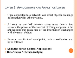 LAYER 3: APPLICATIONS AND ANALYTICS LAYER
• Once connected to a network, our smart objects exchange
information with other systems.
• As soon as our IoT network spans more than a few
sensors, the power of the Internet of Things appears in the
applications that make use of the information exchanged
with the smart objects
• From an architectural standpoint, basic classification can
be as follows:
 Analytics Versus ControlApplications
 Data Versus NetworkAnalytics
 