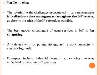  Fog Computing
• The solution to the challenges encountered in data management
is to distribute data management throughout the IoT system,
as close to the edge of the IP network as possible.
• The best-known embodiment of edge services in IoT is fog
computing.
• Any device with computing, storage, and network connectivity
can be a fog node.
• Examples include industrial controllers, switches, routers,
embedded servers, and IoT gateways
 