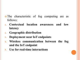  The characteristic of fog computing are as
follows:
1. Contextual
latency
location awareness and low
2. Geographic distribution
3. Deployment near IoT endpoints
4. Wireless communication between
and the IoT endpoint
5. Use for real-time interactions
the fog
 