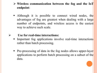  Wireless communication between the fog and the IoT
endpoint:
 Although it is possible to connect wired nodes, the
advantages of fog are greatest when dealing with a large
number of endpoints, and wireless access is the easiest
way to achieve such scale.
 Use for real-time interactions:
 Important fog applications involve real-time interactions
rather than batch processing.
 Pre-processing of data in the fog nodes allows upper-layer
applications to perform batch processing on a subset of the
data.
 