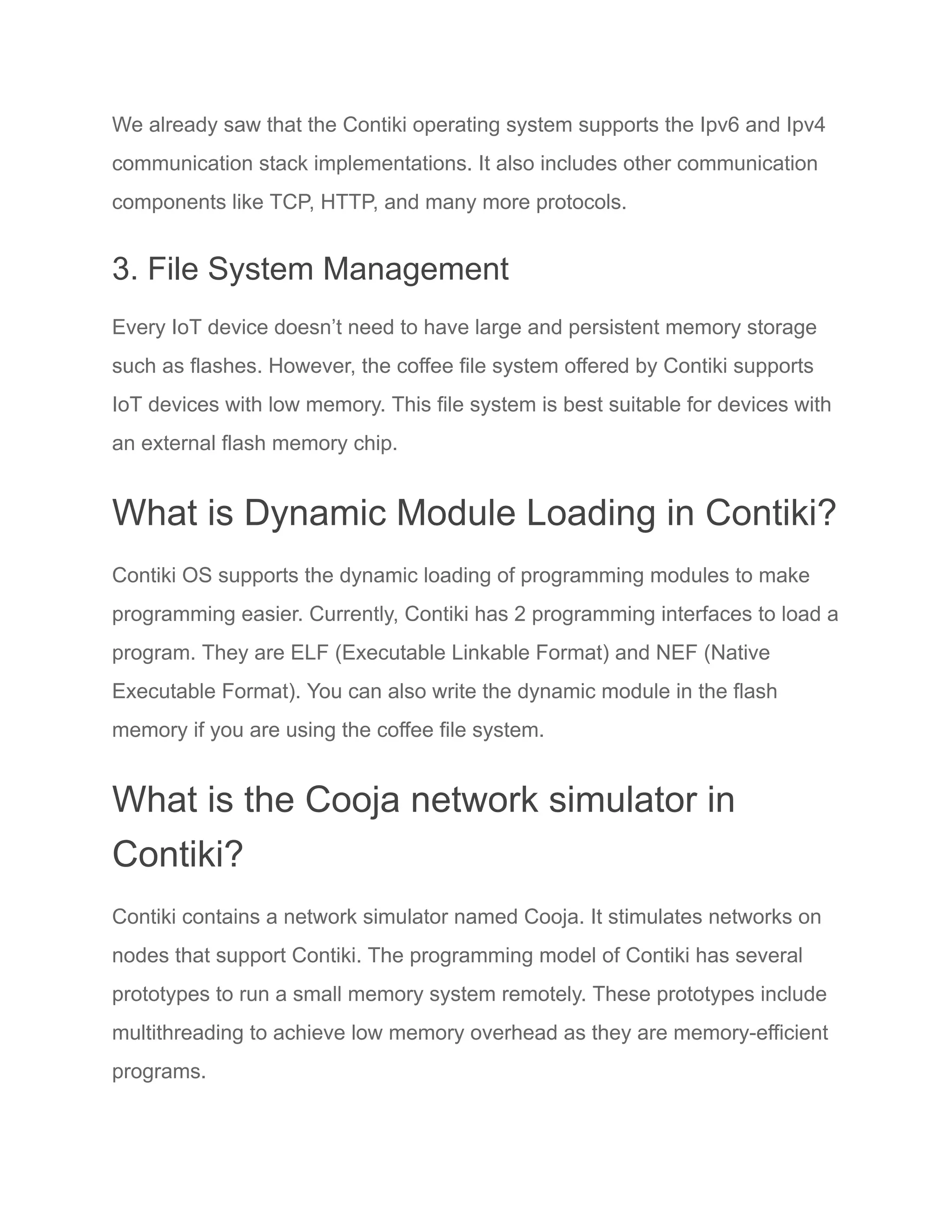 We already saw that the Contiki operating system supports the Ipv6 and Ipv4
communication stack implementations. It also includes other communication
components like TCP, HTTP, and many more protocols.
3. File System Management
Every IoT device doesn’t need to have large and persistent memory storage
such as flashes. However, the coffee file system offered by Contiki supports
IoT devices with low memory. This file system is best suitable for devices with
an external flash memory chip.
What is Dynamic Module Loading in Contiki?
Contiki OS supports the dynamic loading of programming modules to make
programming easier. Currently, Contiki has 2 programming interfaces to load a
program. They are ELF (Executable Linkable Format) and NEF (Native
Executable Format). You can also write the dynamic module in the flash
memory if you are using the coffee file system.
What is the Cooja network simulator in
Contiki?
Contiki contains a network simulator named Cooja. It stimulates networks on
nodes that support Contiki. The programming model of Contiki has several
prototypes to run a small memory system remotely. These prototypes include
multithreading to achieve low memory overhead as they are memory-efficient
programs.
 