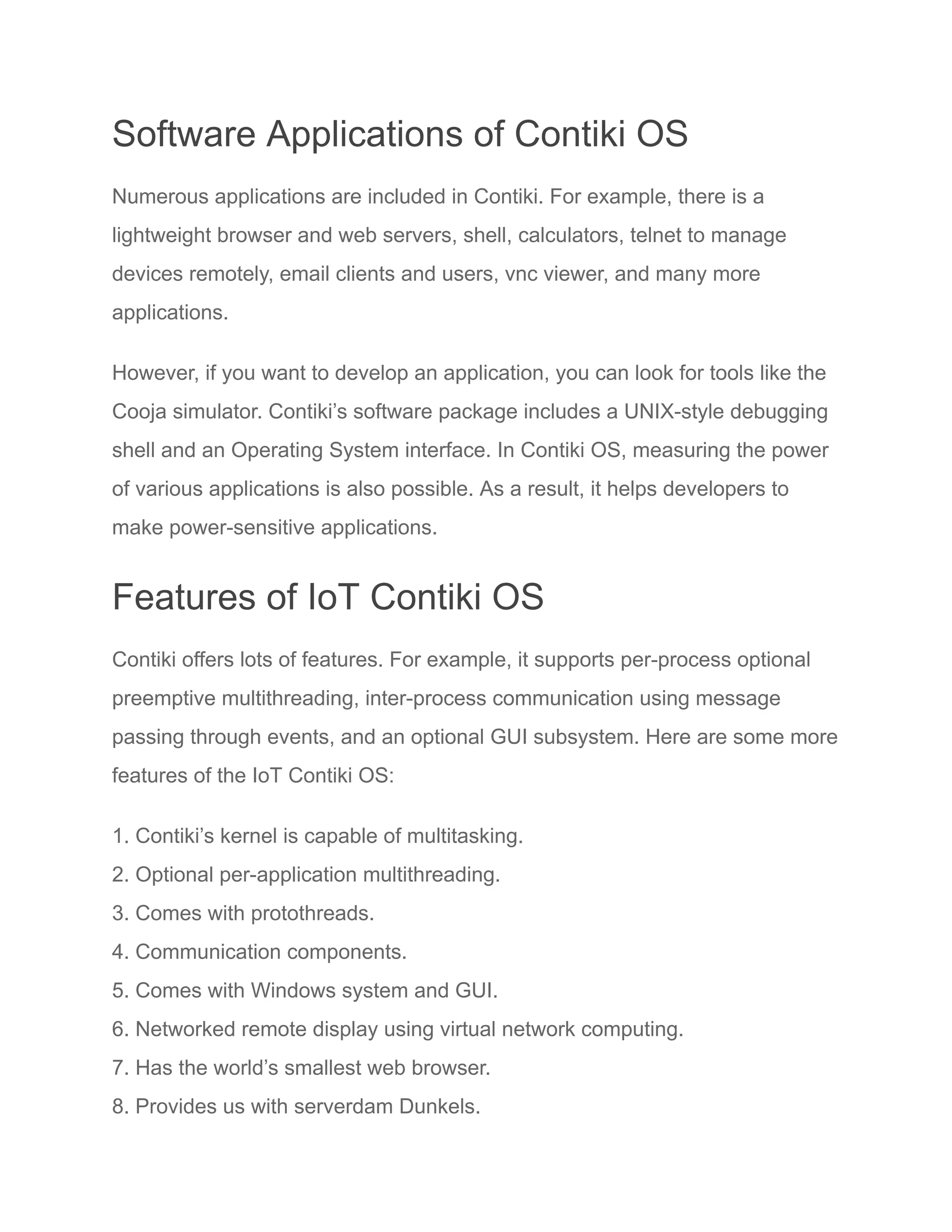 Software Applications of Contiki OS
Numerous applications are included in Contiki. For example, there is a
lightweight browser and web servers, shell, calculators, telnet to manage
devices remotely, email clients and users, vnc viewer, and many more
applications.
However, if you want to develop an application, you can look for tools like the
Cooja simulator. Contiki’s software package includes a UNIX-style debugging
shell and an Operating System interface. In Contiki OS, measuring the power
of various applications is also possible. As a result, it helps developers to
make power-sensitive applications.
Features of IoT Contiki OS
Contiki offers lots of features. For example, it supports per-process optional
preemptive multithreading, inter-process communication using message
passing through events, and an optional GUI subsystem. Here are some more
features of the IoT Contiki OS:
1. Contiki’s kernel is capable of multitasking.
2. Optional per-application multithreading.
3. Comes with protothreads.
4. Communication components.
5. Comes with Windows system and GUI.
6. Networked remote display using virtual network computing.
7. Has the world’s smallest web browser.
8. Provides us with serverdam Dunkels.
 