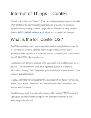 Internet of Things – Contiki
We will look at the topic “Contiki”. Then, we shall go through various topics like
what Contiki is, the communication components of Contiki, its functions,
dynamic module loading, and the Cooja network simulator. Finally, we shall
discuss IoT Contiki OS software applications and some of their features.
What is the IoT Contiki OS?
Contiki is a portable, open-source operating system specifically designed for
IoT devices like wireless sensors, networking devices, and low-power
microcontrollers. In addition, Contiki has various communication components
like uIP, 6LoWPAN, Rime, and more.
Contiki is in high demand because of its lightweight and flexible design for IoT
devices. The vision behind the Contiki operating system is to create a
minimalistic running OS for huge deployment and fulfil the requirements of the
smallest gadgets together.
In 2002, Adam Dunkels created Contiki. Developers from Texas Instruments,
Atmel, Cisco, ENEA, SAP Labs, and Redwire have further developed it to
make it what it is today.
Contiki became such a crowd puller because of its built-in TCP/IP stack and
lightweight preemptive scheduling over an event-driven kernel, a very
motivating feature for IoT.
 