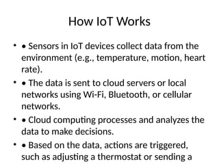 How IoT Works
• • Sensors in IoT devices collect data from the
environment (e.g., temperature, motion, heart
rate).
• • The data is sent to cloud servers or local
networks using Wi-Fi, Bluetooth, or cellular
networks.
• • Cloud computing processes and analyzes the
data to make decisions.
• • Based on the data, actions are triggered,
such as adjusting a thermostat or sending a
 